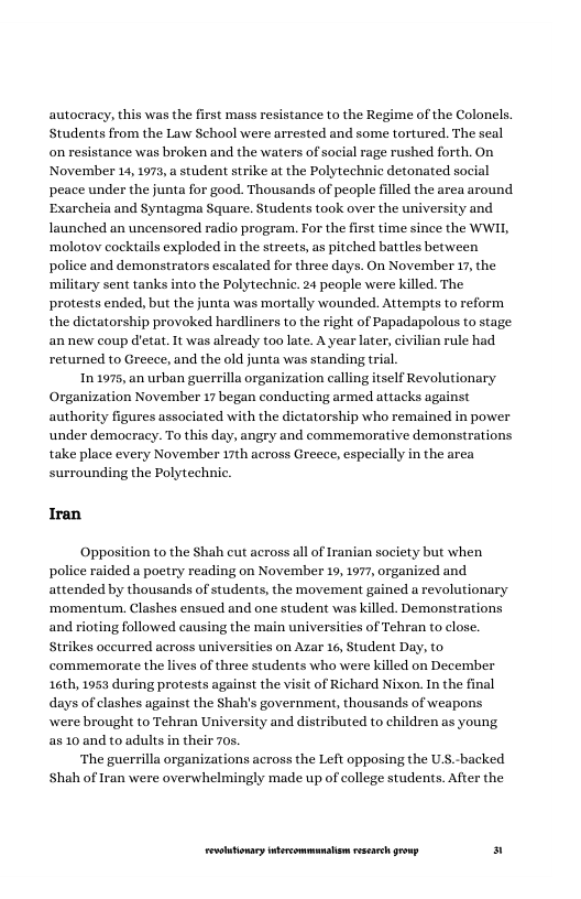autocracy, this was the first mass resistance to the Regime of the Colonels. Students from the Law School were arrested and some tortured. The seal on resistance was broken and the waters of sacial rage rushed forth. On, November 14,1973, student strike at the Polytechnic detonated social peace under the junta for good. Thousands of people filled the area around Exarcheia and Syntagma Square. Students took over the university and launched an uncensored radio program. For the first time since the WWIL, ‘molotov cockiails exploded in the streets, as pitched battles between police and demonstrators escalated for three days. On November 17, the ‘military sent tanks into the Polytechnic. 24 people were killed. The protests ended, but the junta was mortally wounded. Attempts to reform the dictatorship provoked hardliners to the right of Papadapolous to stage annew coup d’etat. It was already too late. A year later, civilian rule had returned to Greece, and the old junta was standing trial.  In 1975, an urban guerrilla organization calling itself Revolutionary Organization November 17 began conducting armed attacks against authority figures associated with the dictatorship who remained in power under democracy. To this day, angry and commemorative demonstrations take place every November 17th across Greece, especially in the area surrounding the Polytechnic.  Iran  ‘Opposition to the Shah cut across all of Iranian society but when police raided a poetry reading on November 19, 1977, organized and attended by thousands of students, the movement gained a revolutionary ‘momentum,. Clashes ensued and one student was killed. Demonstrations ing followed causing the main universities of Tehran to close. Strikes oceurred across universities on Azar 16, Student Day, to. commemorate the lives of three students who were killed on December 16th, 1953 during protests against the visit of Richard Nixon. In the final days of clashes against the Shah’s government, thousands of weapons wwere brought to Tehran University and distributed to children as young. a5 10 and to adults in their 70s.  ‘The guerrilla organizations across the Left opposing the U.S.-backed Shah of Iran were overwhelmingly made up of college students. After the  and  LR ——— s 